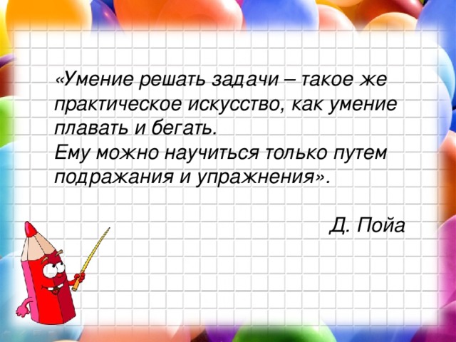 «Умение решать задачи – такое же практическое искусство, как умение плавать и бегать. Ему можно научиться только путем подражания и упражнения».  Д. Пойа 