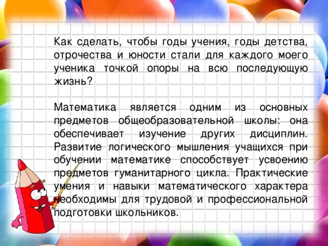 Как сделать, чтобы годы учения, годы детства, отрочества и юности стали для каждого моего ученика точкой опоры на всю последующую жизнь? Математика является одним из основных предметов общеобразовательной школы: она обеспечивает изучение других дисциплин. Развитие логического мышления учащихся при обучении математике способствует усвоению предметов гуманитарного цикла. Практические умения и навыки математического характера необходимы для трудовой и профессиональной подготовки школьников. 