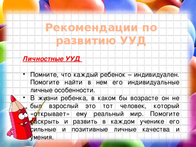 Рекомендации по развитию УУД Личностные УУД  Помните, что каждый ребенок – индивидуален. Помогите найти в нем его индивидуальные личные особенности. В жизни ребенка, в каком бы возрасте он не был взрослый это тот человек, который «открывает» ему реальный мир. Помогите раскрыть и развить в каждом ученике его сильные и позитивные личные качества и умения.  