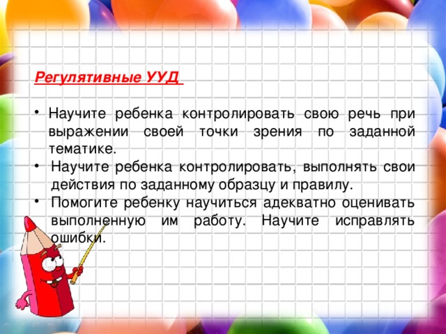 Регулятивные УУД  Научите ребенка контролировать свою речь при выражении своей точки зрения по заданной тематике. Научите ребенка контролировать, выполнять свои действия по заданному образцу и правилу. Помогите ребенку научиться адекватно оценивать выполненную им работу. Научите исправлять ошибки. 