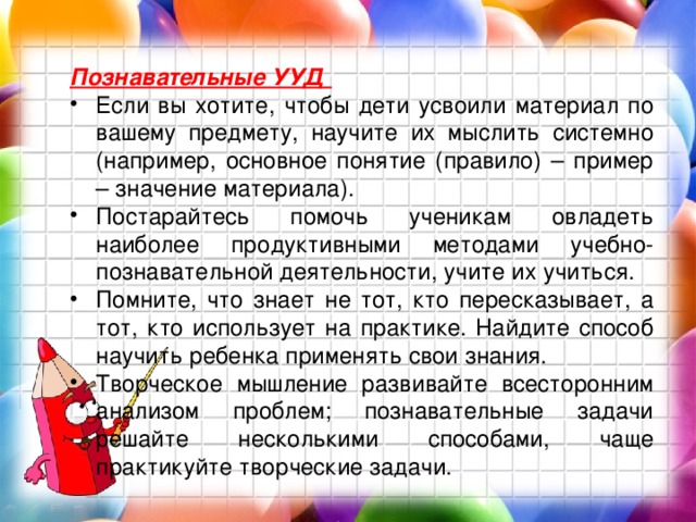 Познавательные УУД Если вы хотите, чтобы дети усвоили материал по вашему предмету, научите их мыслить системно (например, основное понятие (правило) – пример – значение материала). Постарайтесь помочь ученикам овладеть наиболее продуктивными методами учебно-познавательной деятельности, учите их учиться. Помните, что знает не тот, кто пересказывает, а тот, кто использует на практике. Найдите способ научить ребенка применять свои знания. Творческое мышление развивайте всесторонним анализом проблем; познавательные задачи решайте несколькими способами, чаще практикуйте творческие задачи. 