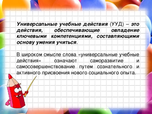 Универсальные учебные действия (УУД) – это действия, обеспечивающие овладение ключевыми компетенциями, составляющими основу умения учиться . В широком смысле слова «универсальные учебные действия» означают саморазвитие и самосовершенствование путем сознательного и активного присвоения нового социального опыта. 