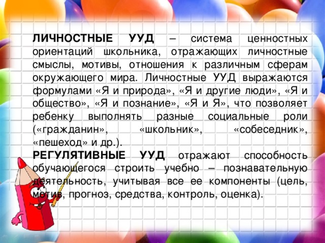 ЛИЧНОСТНЫЕ УУД – система ценностных ориентаций школьника, отражающих личностные смыслы, мотивы, отношения к различным сферам окружающего мира. Личностные УУД выражаются формулами «Я и природа», «Я и другие люди», «Я и общество», «Я и познание», «Я и Я», что позволяет ребенку выполнять разные социальные роли («гражданин», «школьник», «собеседник», «пешеход» и др.). РЕГУЛЯТИВНЫЕ УУД отражают способность обучающегося строить учебно – познавательную деятельность, учитывая все ее компоненты (цель, мотив, прогноз, средства, контроль, оценка). 