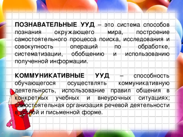 ПОЗНАВАТЕЛЬНЫЕ УУД – это система способов познания окружающего мира, построение самостоятельного процесса поиска, исследования и совокупность операций по обработке, систематизации, обобщению и использованию полученной информации.  КОММУНИКАТИВНЫЕ УУД – способность обучающегося осуществлять коммуникативную деятельность, использование правил общения в конкретных учебных и внеурочных ситуациях; самостоятельная организация речевой деятельности в устной и письменной форме. 