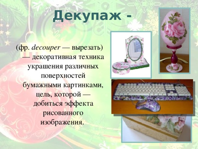 Декупаж - (фр. decouper — вырезать) — декоративная техника украшения различных поверхностей бумажными картинками, цель, которой — добиться эффекта рисованного изображения. 