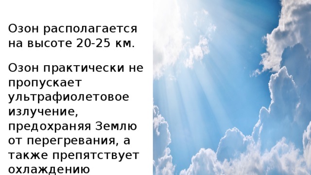 Озон располагается на высоте 20-25 км. Озон практически не пропускает ультрафиолетовое излучение, предохраняя Землю от перегревания, а также препятствует охлаждению планеты. 