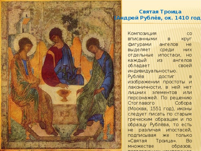 Святая Троица (Андрей Рублёв, ок. 1410 года) Композиция со вписанными в круг фигурами ангелов не выделяет среди них отдельные ипостаси, но каждый из ангелов обладает своей индивидуальностью. Рублёв достиг в изображении простоты и лаконичности, в ней нет лишних элементов или персонажей. По решению Стоглавого Собора (Москва, 1551 год), иконы следует писать по старым греческим образцам и по образцу Рублёва, то есть не различая ипостасей, подписывая же только «Святая Троица». Во множестве образов, повторяющих композицию Троицы Андрея Рублёва, ставшую образцом, разрушается гармония замысла. 