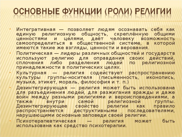 Интегративная — позволяет людям осознавать себя как единую религиозную общность, скреплённую общими ценностями и целями, даёт человеку возможность самоопределиться в общественной системе, в которой имеются такие же взгляды, ценности и верования. Политическая — лидеры различных общностей и государств используют религию для оправдания своих действий, сплочения либо разделения людей по религиозной принадлежности в политических целях. Культурная — религия содействует распространению культуры группы-носителя (письменность, иконопись, музыка, этикет, мораль, философия и т. п.) Дезинтегрирующая — религия может быть использована для разъединения людей, для разжигания вражды и даже войн между разными религиями и вероисповеданиями, а также внутри самой религиозной группы. Дезинтегрирующее свойство религии как правило  распространяется деструктивными последователями, нарушающими основные заповеди своей религии. Психотерапевтическая — религия может быть использована как средство психотерапии. 