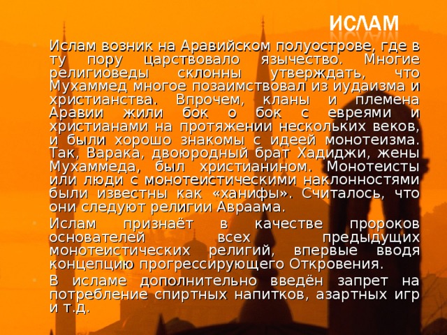 Ислам возник на Аравийском полуострове, где в ту пору царствовало язычество. Многие религиоведы склонны утверждать, что Мухаммед многое позаимствовал из иудаизма и христианства. Впрочем, кланы и племена Аравии жили бок о бок с евреями и христианами на протяжении нескольких веков, и были хорошо знакомы с идеей монотеизма. Так, Варака, двоюродный брат Хадиджи, жены Мухаммеда, был христианином. Монотеисты или люди с монотеистическими наклонностями были известны как «ханифы». Считалось, что они следуют религии Авраама. Ислам признаёт в качестве пророков основателей всех предыдущих монотеистических религий, впервые вводя концепцию прогрессирующего Откровения. В исламе дополнительно введён запрет на потребление спиртных напитков, азартных игр и т.д.  