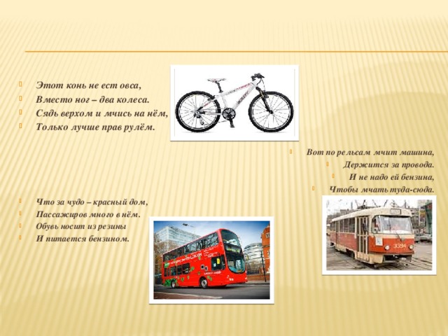 Этот конь не ест овса, Вместо ног – два колеса. Сядь верхом и мчись на нём, Только лучше прав рулём. Вот по рельсам мчит машина, Держится за провода. И не надо ей бензина, Чтобы мчать туда-сюда. Что за чудо – красный дом, Пассажиров много в нём. Обувь носит из резины И питается бензином.  