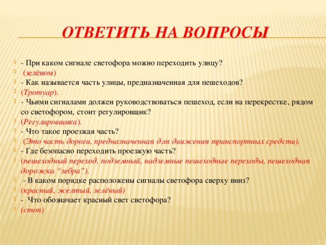 Ответить на вопросы - При каком сигнале светофора можно переходить улицу?  (зелёном) - Как называется часть улицы, предназначенная для пешеходов? ( Тротуар ). - Чьими сигналами должен руководствоваться пешеход, если на перекрестке, рядом со светофором, стоит регулировщик? ( Регулировщика ). - Что такое проезжая часть?  ( Это часть дороги, предназначенная для движения транспортных средств). - Где безопасно переходить проезжую часть? ( пешеходный переход, подземный, надземные пешеходные переходы, пешеходная дорожка “зебра”).  - В каком порядке расположены сигналы светофора сверху вниз? (красный, желтый, зелёный) - Что обозначает красный свет светофора? (стоп)  