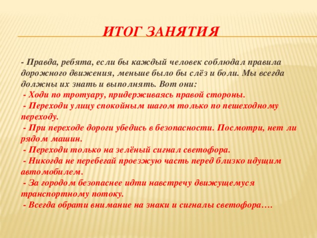Итог занятия   - Правда, ребята, если бы каждый человек соблюдал правила дорожного движения, меньше было бы слёз и боли. Мы всегда должны их знать и выполнять. Вот они:   - Ходи по тротуару, придерживаясь правой стороны.  - Переходи улицу спокойным шагом только по пешеходному переходу.  - При переходе дороги убедись в безопасности. Посмотри, нет ли рядом машин.  - Переходи только на зелёный сигнал светофора.  - Никогда не перебегай проезжую часть перед близко идущим автомобилем.  - За городом безопаснее идти навстречу движущемуся транспортному потоку.  - Всегда обрати внимание на знаки и сигналы светофора…. 