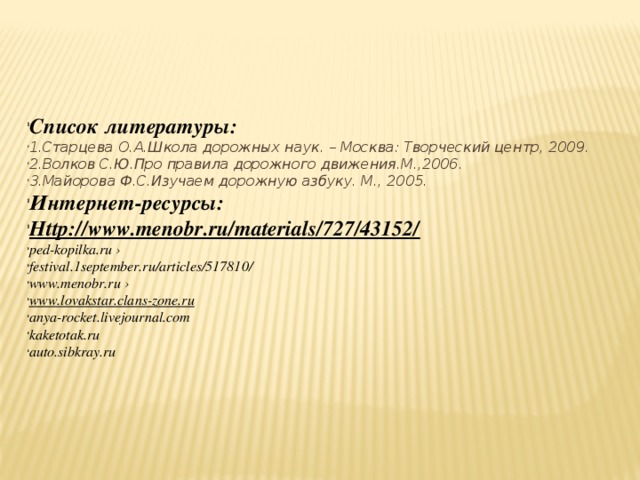 Список литературы: 1.Старцева О.А.Школа дорожных наук. – Москва: Творческий центр, 2009. 2.Волков С.Ю.Про правила дорожного движения.М.,2006. 3.Майорова Ф.С.Изучаем дорожную азбуку. М., 2005. Интернет-ресурсы: Http://www.menobr.ru/materials/727/43152/ ped-kopilka.ru › festival.1september.ru/articles/517810/ www.menobr.ru › www.lovakstar.clans-zone.ru anya-rocket.livejournal.com kaketotak.ru auto.sibkray.ru 
