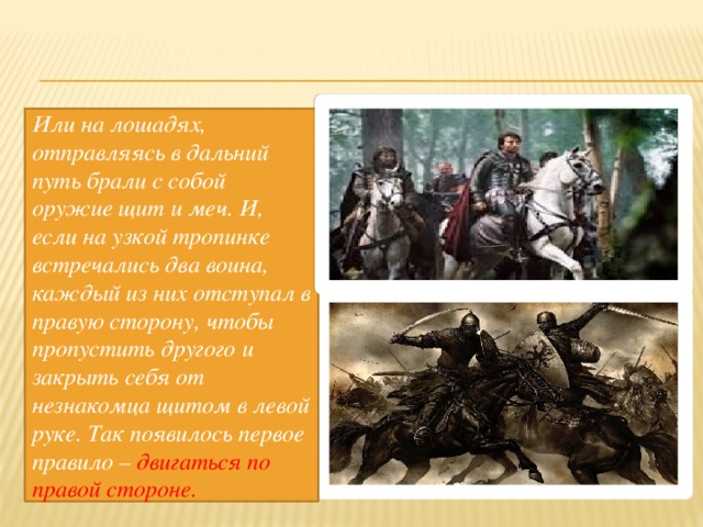 Или на лошадях, отправляясь в дальний путь брали с собой оружие щит и меч. И, если на узкой тропинке встречались два воина, каждый из них отступал в правую сторону, чтобы пропустить другого и закрыть себя от незнакомца щитом в левой руке. Так появилось первое правило – двигаться по правой стороне. 