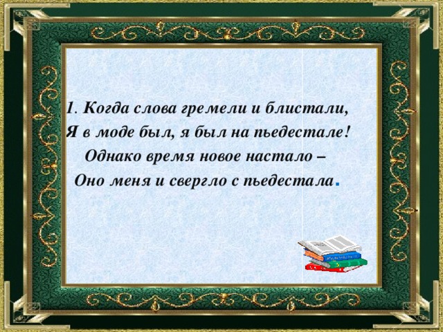    1 . Когда слова гремели и блистали, Я в моде был, я был на пьедестале! Однако время новое настало – Оно меня и свергло с пьедестала . 