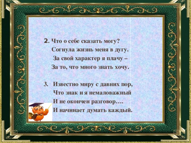 2 . Что о себе сказать могу?  Согнула жизнь меня в дугу.  За свой характер я плачу –  За то, что много знать хочу.  3. Известно миру с давних пор,  Что знак и я немаловажный  И не окончен разговор….  И начинает думать каждый. 