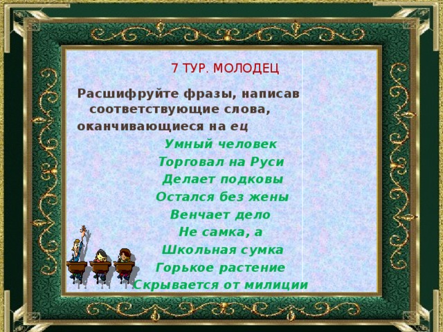 7 Тур. Молодец Расшифруйте фразы, написав соответствующие слова, оканчивающиеся на ец Умный человек Торговал на Руси Делает подковы Остался без жены Венчает дело Не самка, а Школьная сумка Горькое растение Скрывается от милиции    