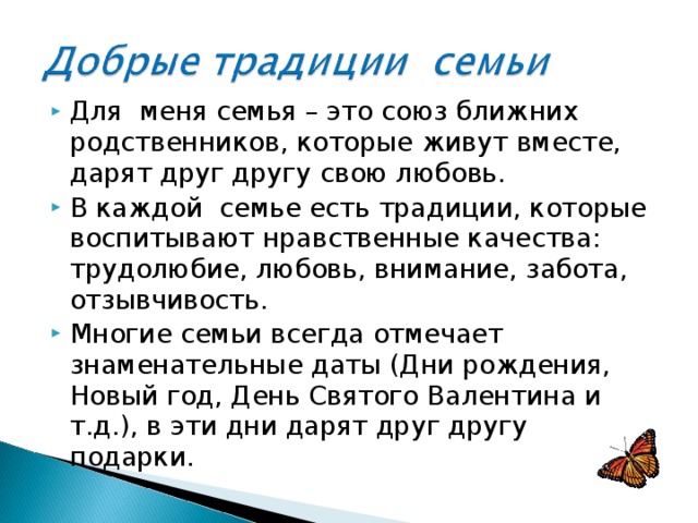 Для меня семья – это союз ближних родственников, которые живут вместе, дарят друг другу свою любовь. В каждой семье есть традиции, которые воспитывают нравственные качества: трудолюбие, любовь, внимание, забота, отзывчивость. Многие семьи всегда отмечает знаменательные даты (Дни рождения, Новый год, День Святого Валентина и т.д.), в эти дни дарят друг другу подарки. 