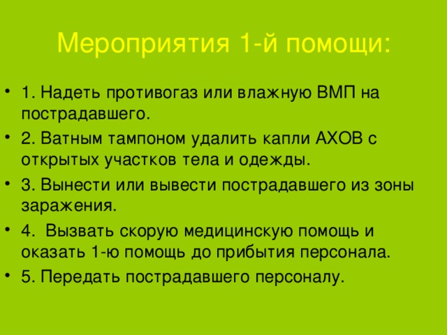 Мероприятия 1-й помощи: 1. Надеть противогаз или влажную ВМП на пострадавшего. 2. Ватным тампоном удалить капли АХОВ с открытых участков тела и одежды. 3. Вынести или вывести пострадавшего из зоны заражения. 4. Вызвать скорую медицинскую помощь и оказать 1-ю помощь до прибытия персонала. 5. Передать пострадавшего персоналу. 