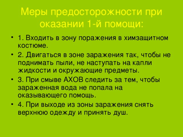 Меры предосторожности при оказании 1-й помощи: 1. Входить в зону поражения в химзащитном костюме. 2. Двигаться в зоне заражения так, чтобы не поднимать пыли, не наступать на капли жидкости и окружающие предметы. 3. При смыве АХОВ следить за тем, чтобы зараженная вода не попала на оказывающего помощь. 4. При выходе из зоны заражения снять верхнюю одежду и принять душ.  