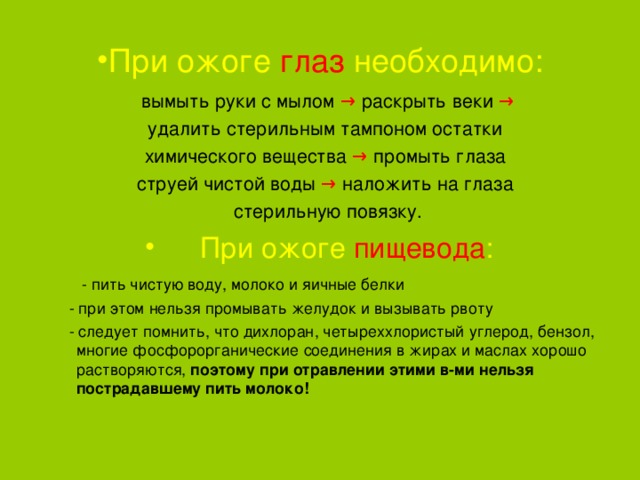 При ожоге глаз необходимо: вымыть руки с мылом → раскрыть веки → удалить стерильным тампоном остатки химического вещества → промыть глаза струей чистой воды → наложить на глаза стерильную повязку. При ожоге пищевода :  - пить чистую воду, молоко и яичные белки  - при этом нельзя промывать желудок и вызывать рвоту  - следует помнить, что дихлоран, четыреххлористый углерод, бензол, многие фосфорорганические соединения в жирах и маслах хорошо растворяются, поэтому при отравлении этими в-ми нельзя пострадавшему пить молоко!  