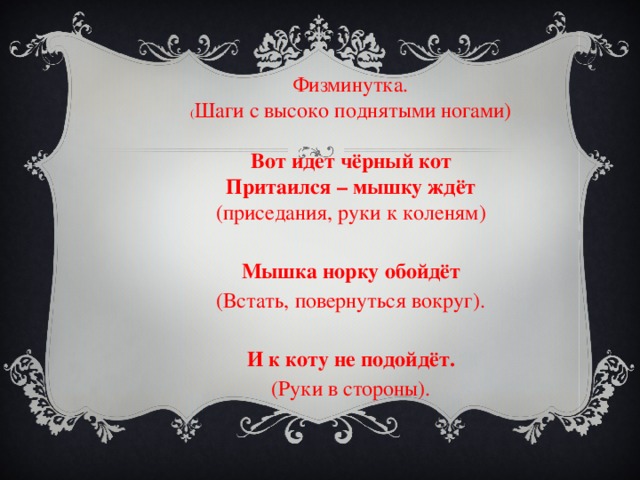 Физминутка. ( Шаги с высоко поднятыми ногами)   Вот идет чёрный кот Притаился – мышку ждёт (приседания, руки к коленям)   Мышка норку обойдёт (Встать, повернуться вокруг).   И к коту не подойдёт. (Руки в стороны). 