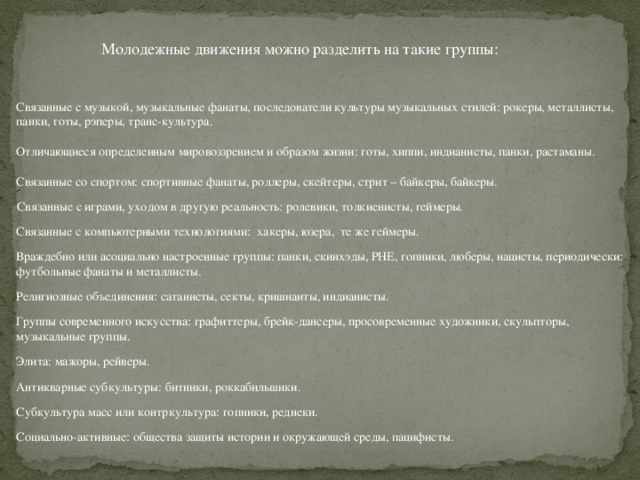 Молодежные движения можно разделить на такие группы: Связанные с музыкой, музыкальные фанаты, последователи культуры музыкальных стилей: рокеры, металлисты, панки, готы, рэперы, транс-культура. Отличающиеся определенным мировоззрением и образом жизни: готы, хиппи, индианисты, панки, растаманы. Связанные со спортом: спортивные фанаты, роллеры, скейтеры, стрит – байкеры, байкеры. Связанные с играми, уходом в другую реальность: ролевики, толкиенисты, геймеры. Связанные с компьютерными технологиями: хакеры, юзера, те же геймеры. Враждебно или асоциально настроенные группы: панки, скинхэды, РНЕ, гопники, люберы, нацисты, периодически: футбольные фанаты и металлисты. Религиозные объединения: сатанисты, секты, кришнаиты, индианисты. Группы современного искусства: графиттеры, брейк-дансеры, просовременные художники, скульпторы, музыкальные группы. Элита: мажоры, рейверы. Антикварные субкультуры: битники, роккабильшики. Субкультура масс или контркультура: гопники, реднеки. Социально-активные: общества защиты истории и окружающей среды, пацифисты. 3 