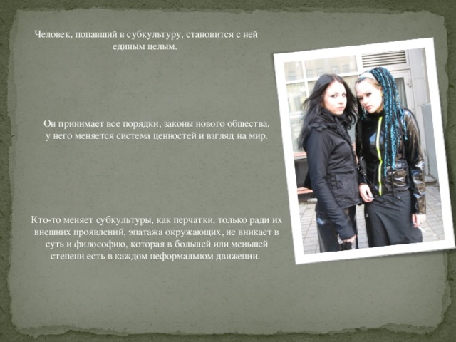 Человек, попавший в субкультуру, становится с ней единым целым. Он принимает все порядки, законы нового общества,  у него меняется система ценностей и взгляд на мир. Кто-то меняет субкультуры, как перчатки, только ради их внешних проявлений, эпатажа окружающих, не вникает в суть и философию, которая в большей или меньшей степени есть в каждом неформальном движении. 