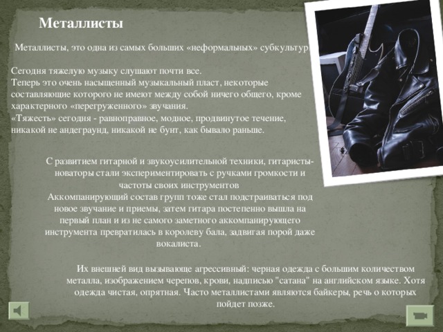 Металлисты Металлисты, это одна из самых больших «неформальных» субкультур.   Сегодня тяжелую музыку слушают почти все. Теперь это очень насыщенный музыкальный пласт, некоторые составляющие которого не имеют между собой ничего общего, кроме характерного «перегруженного» звучания. «Тяжесть» сегодня - равноправное, модное, продвинутое течение, никакой не андеграунд, никакой не бунт, как бывало раньше. С развитием гитарной и звукоусилительной техники, гитаристы-новаторы стали экспериментировать с ручками громкости и частоты своих инструментов Аккомпанирующий состав групп тоже стал подстраиваться под новое звучание и приемы, затем гитара постепенно вышла на первый план и из не самого заметного аккомпанирующего инструмента превратилась в королеву бала, задвигая порой даже вокалиста. Их внешней вид вызывающе агрессивный: черная одежда с большим количеством металла, изображением черепов, крови, надписью 