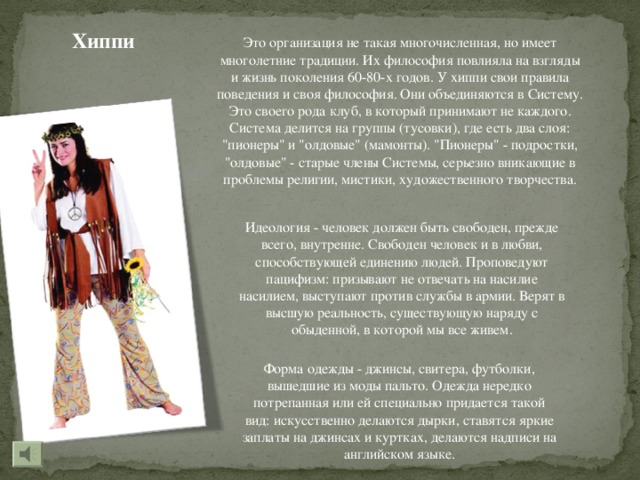 Хиппи Это организация не такая многочисленная, но имеет многолетние традиции. Их философия повлияла на взгляды и жизнь поколения 60-80-х годов. У хиппи свои правила поведения и своя философия. Они объединяются в Систему. Это своего рода клуб, в который принимают не каждого. Система делится на группы (тусовки), где есть два слоя: 