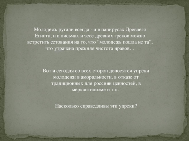 Молодежь ругали всегда - и в папирусах Древнего Египта, и в письмах и эссе древних греков можно встретить сетования на то, что “молодежь пошла не та”, что утрачена прежняя чистота нравов… Вот и сегодня со всех сторон доносятся упреки молодежи в аморальности, в отказе от традиционных для россиян ценностей, в меркантилизме и т.п. Насколько справедливы эти упреки? 