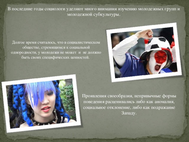 В последние годы социологи уделяют много внимания изучению молодежных групп и молодежной субкультуры. Долгое время считалось, что в социалистическом обществе, стремящимся к социальной однородности, у молодежи не может и не должно быть своих специфических ценностей. Проявления своеобразия, непривычные формы поведения расценивались либо как аномалия, социальное отклонение, либо как подражание Западу. 