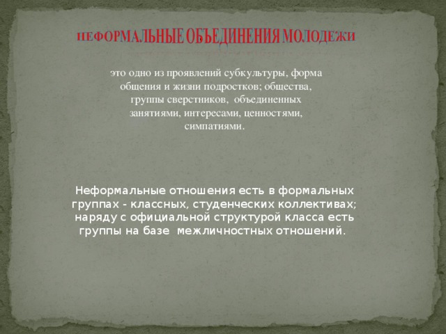 это одно из проявлений субкультуры, форма общения и жизни подростков; общества, группы сверстников, объединенных занятиями, интересами, ценностями, симпатиями. Неформальные отношения есть в формальных группах - классных, студенческих коллективах; наряду с официальной структурой класса есть группы на базе межличностных отношений. 
