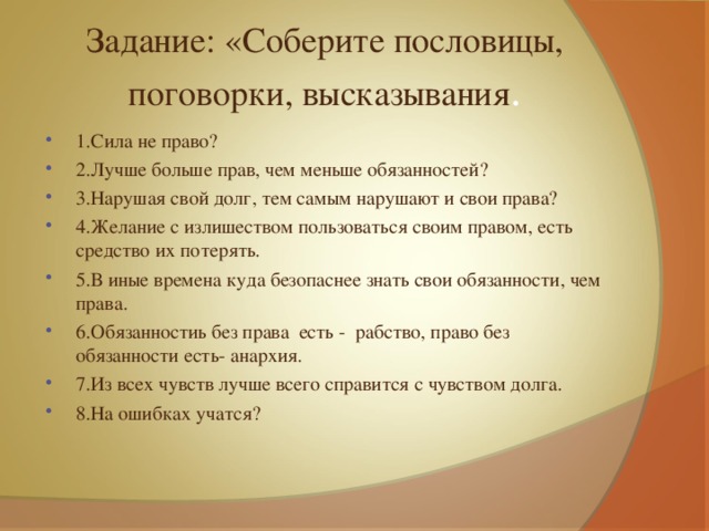 Задание: «Соберите пословицы, поговорки, высказывания . 1.Сила не право? 2.Лучше больше прав, чем меньше обязанностей? 3.Нарушая свой долг, тем самым нарушают и свои права? 4.Желание с излишеством пользоваться своим правом, есть средство их потерять. 5.В иные времена куда безопаснее знать свои обязанности, чем права. 6.Обязанностиь без права есть - рабство, право без обязанности есть- анархия. 7.Из всех чувств лучше всего справится с чувством долга. 8.На ошибках учатся? 