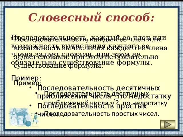 Словесный способ: Последовательность, каждый ее член или возможность вычисления каждого ее члена задает словами, при этом не обязательно существование формулы .   Пример: Последовательность десятичных приближений числа  по недостатку Последовательность простых чисел. 