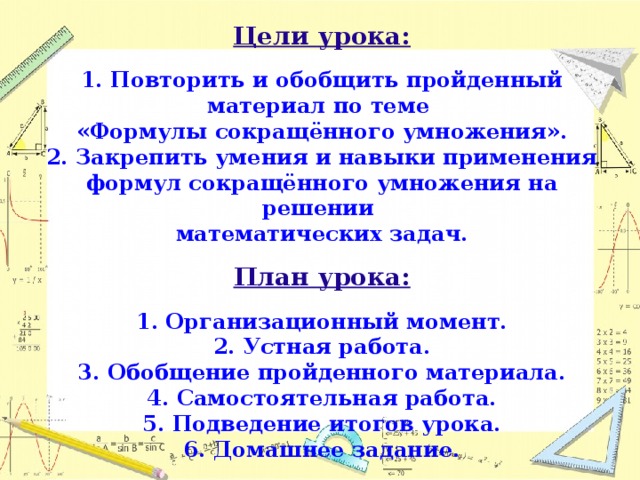 Цели урока:   1. Повторить и обобщить пройденный материал по теме  «Формулы сокращённого умножения».  2. Закрепить умения и навыки применения формул сокращённого умножения на решении  математических задач.   План урока:   1. Организационный момент.  2. Устная работа.  3. Обобщение пройденного материала.  4. Самостоятельная работа.  5. Подведение итогов урока.  6. Домашнее задание.  