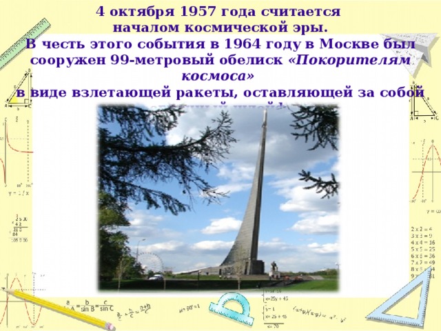 4 октября 1957 года считается началом космической эры. В честь этого события в 1964 году в Москве был сооружен 99-метровый обелиск «Покорителям космоса» в виде взлетающей ракеты, оставляющей за собой огненный шлейф.  