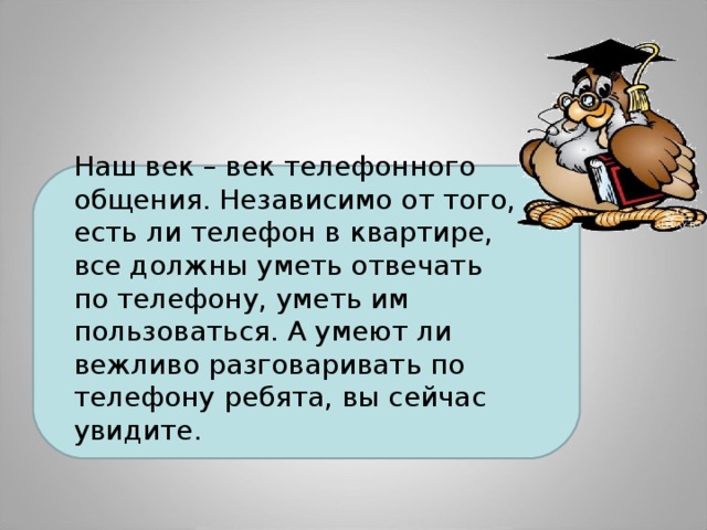 Наш век – век телефонного общения. Независимо от того, есть ли телефон в квартире, все должны уметь отвечать по телефону, уметь им пользоваться. А умеют ли вежливо разговаривать по телефону ребята, вы сейчас увидите. 