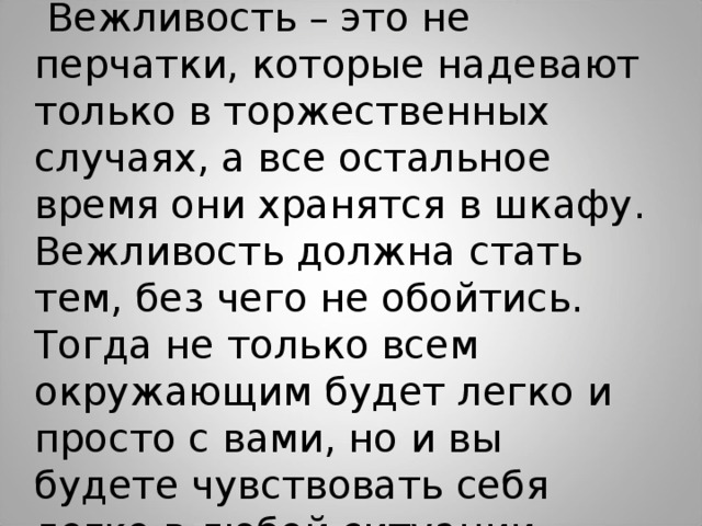  Вежливость – это не перчатки, которые надевают только в торжественных случаях, а все остальное время они хранятся в шкафу. Вежливость должна стать тем, без чего не обойтись. Тогда не только всем окружающим будет легко и просто с вами, но и вы будете чувствовать себя легко в любой ситуации. 