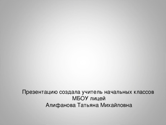Презентацию создала учитель начальных классов МБОУ лицей Алифанова Татьяна Михайловна 