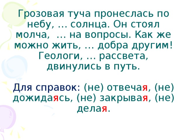 Грозовая туча пронеслась по небу, … солнца. Он стоял молча, … на вопросы. Как же можно жить, … добра другим! Геологи, … рассвета, двинулись в путь.   Для справок: (не) отвеча я , (не) дожида я сь, (не) закрыва я , (не) дела я .   