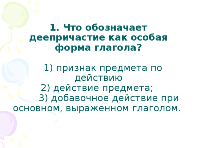  1. Что обозначает деепричастие как особая форма глагола?   1) признак предмета по действию  2) действие предмета;  3) добавочное действие при основном, выраженном глаголом.   