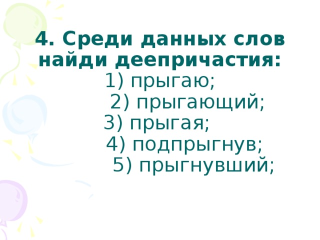 4. Среди данных слов найди деепричастия:  1) прыгаю;  2) прыгающий;  3) прыгая;  4) подпрыгнув;  5) прыгнувший;   