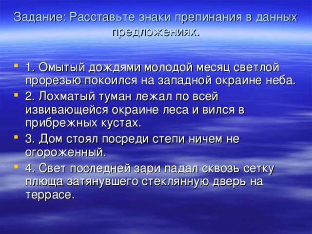 Задание: Расставьте знаки препинания в данных предложениях.   1. Омытый дождями молодой месяц светлой прорезью покоился на западной окраине неба. 2. Лохматый туман лежал по всей извивающейся окраине леса и вился в прибрежных кустах. 3. Дом стоял посреди степи ничем не огороженный. 4. Свет последней зари падал сквозь сетку плюща затянувшего стеклянную дверь на террасе.  