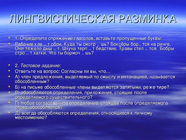 ЛИНГВИСТИЧЕСКАЯ РАЗМИНКА 1. Определите спряжение глаголов, вставьте пропущенные буквы: Рабочие кле .. т обои. Куда ты смотр .. шь? Боксёры бор.. тся на ринге. Они тяжело дыш .. т. Шхуна терп .. т бедствие. Травы стел .. тся. Бобры стро .. т хатки. Что ты бормоч .. шь?  2. Тестовое задание: Ответьте на вопрос: Согласны ли вы, что… А) член предложения, выделяемый по смыслу и интонацией, называется обособленным? Б) на письме обособленные члены выделяются запятыми, реже тире? В) обособляются определения, приложения, стоящие после определяемого существительного? Г) любое согласованное определение, стоящее после определяемого слова, обособляется? Д) всегда обособляются определения, относящиеся к личному местоимению?  