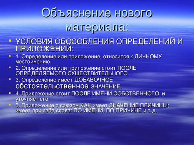 Объяснение нового материала: УСЛОВИЯ ОБОСОБЛЕНИЯ ОПРЕДЕЛЕНИЙ И ПРИЛОЖЕНИЙ: 1. Определение или приложение относится к ЛИЧНОМУ местоимению. 2. Определение или приложение стоит ПОСЛЕ ОПРЕДЕЛЯЕМОГО СУЩЕСТВИТЕЛЬНОГО. 3. Определение имеет ДОБАВОЧНОЕ обстоятельственное ЗНАЧЕНИЕ. 4. Приложение стоит ПОСЛЕ ИМЕНИ СОБСТВЕННОГО и уточняет его. 5. Приложение с союзом КАК имеет ЗНАЧЕНИЕ ПРИЧИНЫ; имеет при себе слова: ПО ИМЕНИ, ПО ПРИЧИНЕ и т.д.  