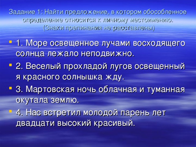 Задание 1: Найти предложение, в котором обособленное определение относится к личному местоимению.  (Знаки препинания не расставлены) 1. Море освещенное лучами восходящего солнца лежало неподвижно. 2. Веселый прохладой лугов освещенный я красного солнышка жду. 3. Мартовская ночь облачная и туманная окутала землю. 4. Нас встретил молодой парень лет двадцати высокий красивый.  