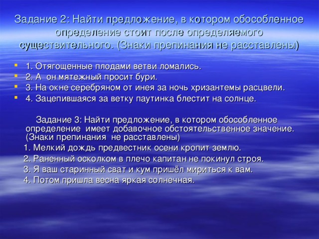 Задание 2: Найти предложение, в котором обособленное определение стоит после определяемого существительного. (Знаки препинания не расставлены) 1. Отягощенные плодами ветви ломались. 2. А он мятежный просит бури. 3. На окне серебряном от инея за ночь хризантемы расцвели. 4. Зацепившаяся за ветку паутинка блестит на солнце.  Задание 3: Найти предложение, в котором обособленное определение имеет добавочное обстоятельственное значение. (Знаки препинания не расставлены)  1. Мелкий дождь предвестник осени кропит землю.  2. Раненный осколком в плечо капитан не покинул строя.  3. Я ваш старинный сват и кум пришёл мириться к вам.  4. Потом пришла весна яркая солнечная. 