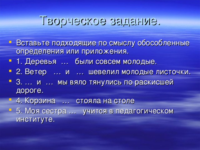 Творческое задание. Вставьте подходящие по смыслу обособленные определения или приложения. 1. Деревья … были совсем молодые. 2. Ветер … и … шевелил молодые листочки. 3. … и … мы вяло тянулись по раскисшей дороге. 4. Корзина … стояла на столе 5. Моя сестра … учится в педагогическом институте.  