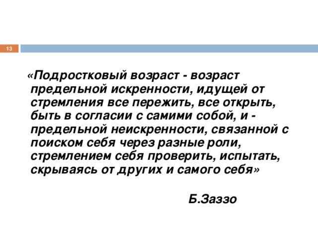   «Подростковый возраст - возраст предельной искренности, идущей от стремления все пережить, все открыть, быть в согласии с самими собой, и - предельной неискренности, связанной с поиском себя через разные роли, стремлением себя проверить, испытать, скрываясь от других и самого себя»  Б.Заззо 